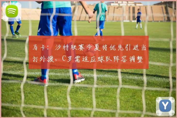 马卡：沙特联赛今夏将优先引进当打外援，C罗需适应球队阵容调整